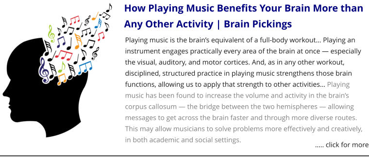 How Playing Music Benefits Your Brain More than Any Other Activity | Brain Pickings Playing music is the brain’s equivalent of a full-body workout… Playing an instrument engages practically every area of the brain at once — especially the visual, auditory, and motor cortices. And, as in any other workout, disciplined, structured practice in playing music strengthens those brain functions, allowing us to apply that strength to other activities… Playing music has been found to increase the volume and activity in the brain’s corpus callosum — the bridge between the two hemispheres — allowing messages to get across the brain faster and through more diverse routes. This may allow musicians to solve problems more effectively and creatively, in both academic and social settings. ….. click for more